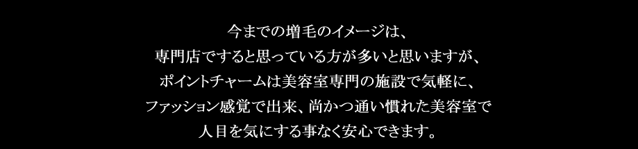 今までの増毛のイメージは、専門店ですると思っている方が多いと思いますが、ポイントチャームは美容室専門の施設で気軽に、ファッション感覚で出来、尚かつ通い慣れた美容室で人目を気にする事なく安心できます。