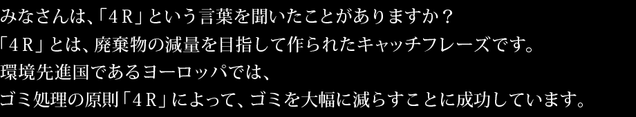 みなさんは、「4R」という言葉を聞いたことがありますか？「4R」とは、廃棄物の減量を目指して作られたキャッチフレーズです。環境先進国であるヨーロッパでは、ゴミ処理の原則「4R」によって、ゴミを大幅に減らすことに成功しています。